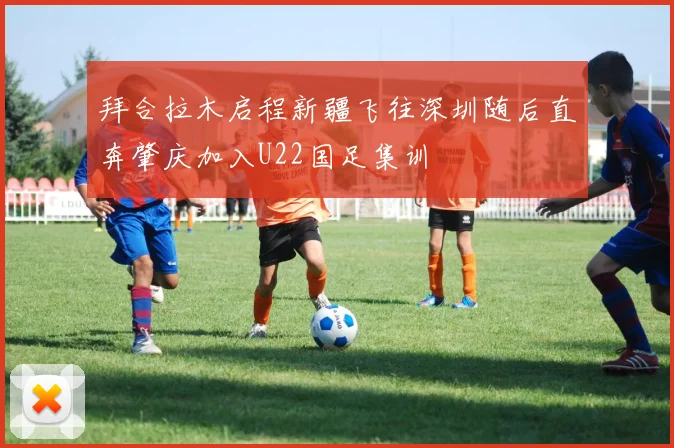 拜合拉木启程新疆飞往深圳随后直奔肇庆加入U22国足集训