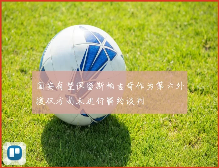国安有望保留斯帕吉奇作为第六外援双方尚未进行解约谈判