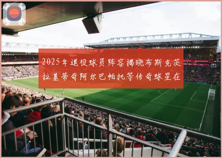 2025年退役球员阵容揭晓布斯克茨拉基蒂奇阿尔巴帕托等传奇球星在列