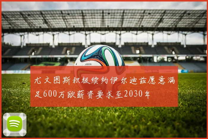 尤文图斯积极续约伊尔迪兹愿意满足600万欧薪资要求至2030年