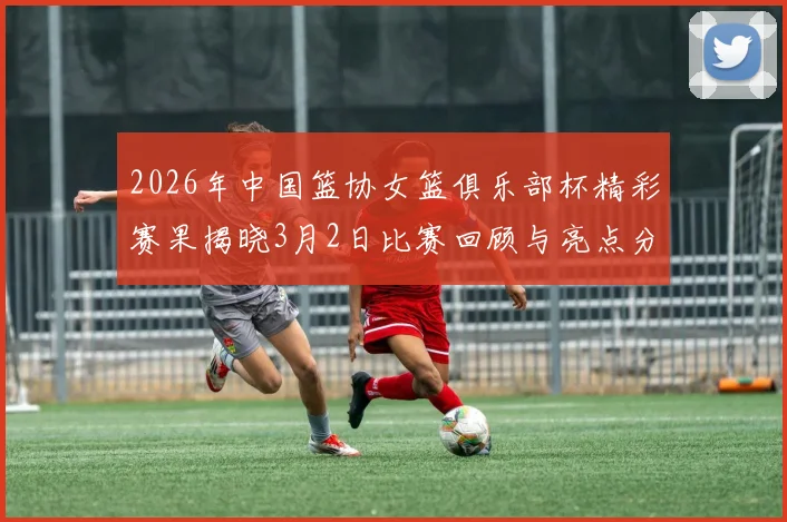 2026年中国篮协女篮俱乐部杯精彩赛果揭晓3月2日比赛回顾与亮点分析