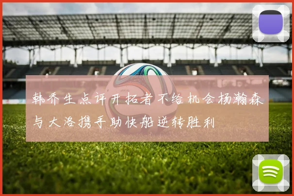 韩乔生点评开拓者不给机会杨瀚森与大洛携手助快船逆转胜利
