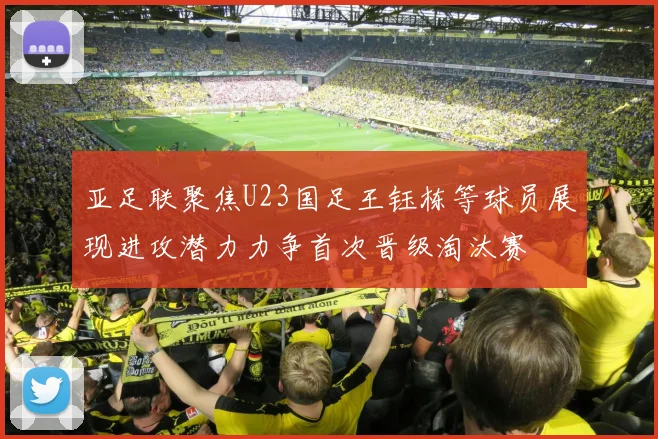 亚足联聚焦U23国足王钰栋等球员展现进攻潜力力争首次晋级淘汰赛