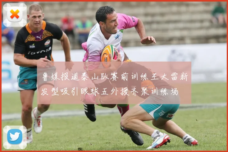 鲁媒报道泰山队赛前训练王大雷新发型吸引眼球五外援齐聚训练场