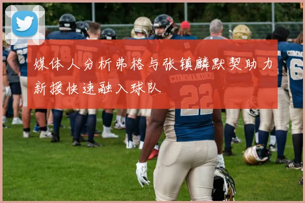 媒体人分析弗格与张镇麟默契助力新援快速融入球队