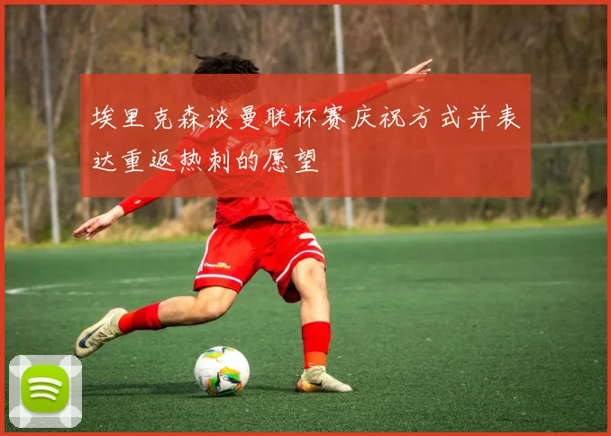 埃里克森谈曼联杯赛庆祝方式并表达重返热刺的愿望