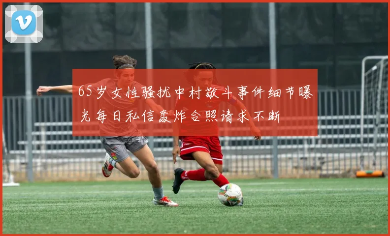 65岁女性骚扰中村敬斗事件细节曝光每日私信轰炸合照请求不断