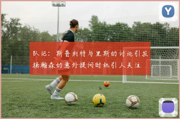 队记：斯普利特与里斯的讨论引发杨瀚森的意外提问时机引人关注