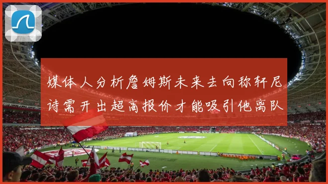 媒体人分析詹姆斯未来去向称轩尼诗需开出超高报价才能吸引他离队