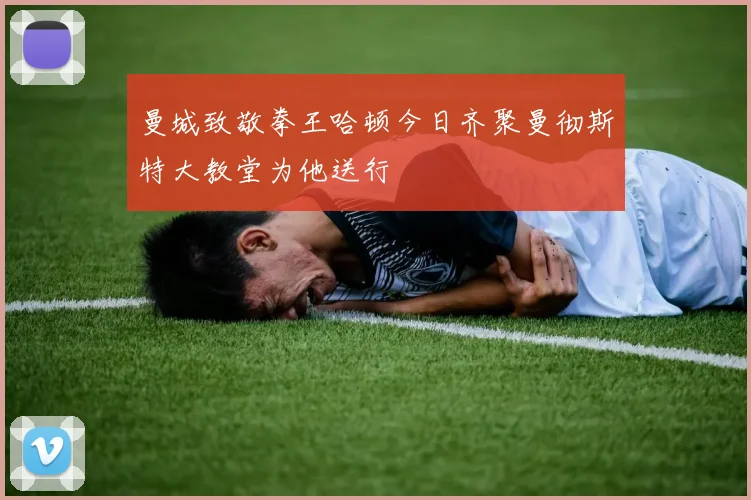 曼城致敬拳王哈顿今日齐聚曼彻斯特大教堂为他送行