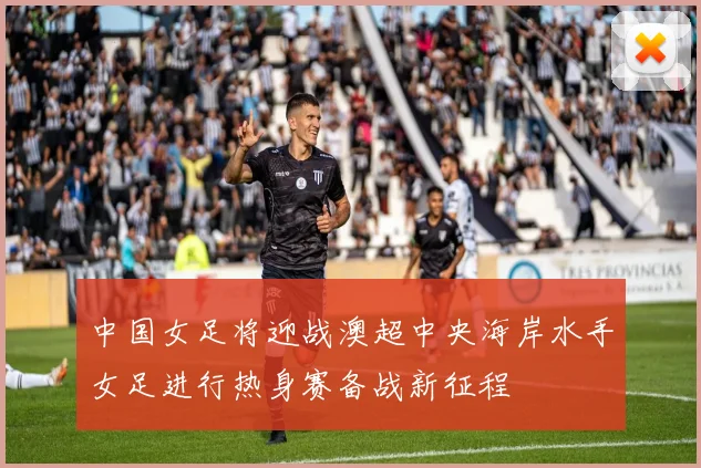 中国女足将迎战澳超中央海岸水手女足进行热身赛备战新征程