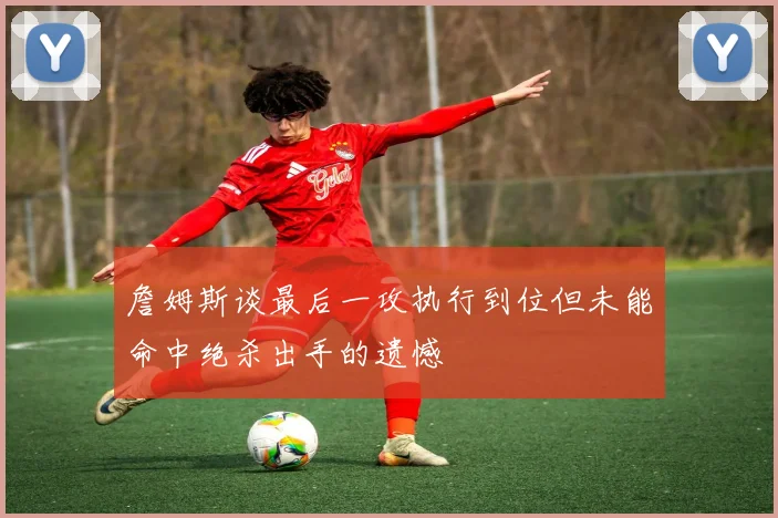 詹姆斯谈最后一攻执行到位但未能命中绝杀出手的遗憾