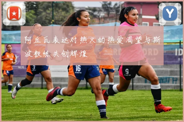 阿丘瓦表达对热火的热爱渴望与斯波教练共创辉煌