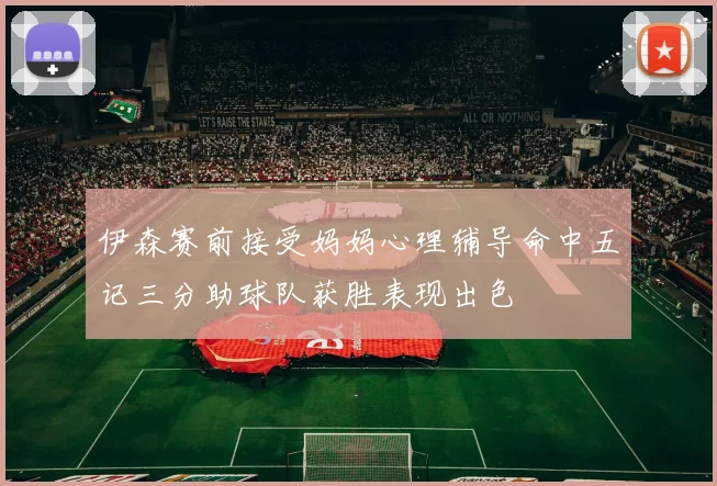 伊森赛前接受妈妈心理辅导命中五记三分助球队获胜表现出色