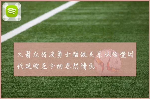 火箭众将谈勇士宿敌关系从哈登时代延续至今的恩怨情仇